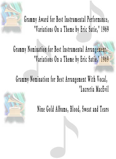 Grammy Award for Best Instrumental Performance,
 "Variations On a Theme by Eric Satie," 1969

Grammy Nomination for Best Instrumental Arrangement, 
"Variations On a Theme by Eric Satie," 1969

Grammy Nomination for Best Arrangement With Vocal, 
"Lucretia MacEvil

Nine Gold Albums, Blood, Sweat and Tears