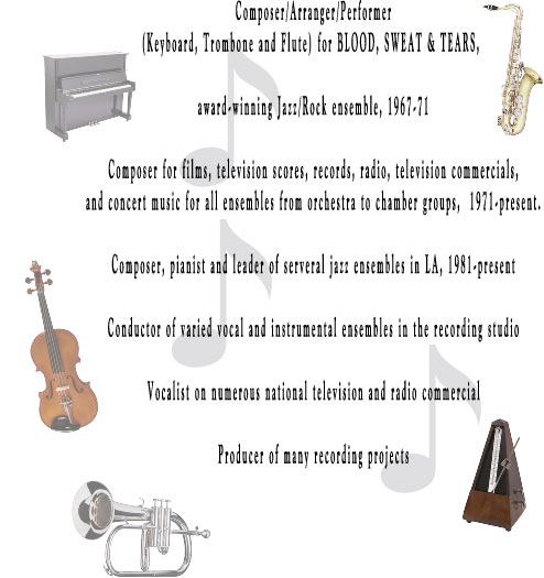 Composer/Arranger/Performer
(Keyboard, Trombone and Flute) for BLOOD, SWEAT & TEARS, 

award-winning Jazz/Rock ensemble, 1967-71

Composer for films, television scores, records, radio, television commercials,
and concert music for all ensembles from orchestra to chamber groups,  1971-present.

Composer, pianist and leader of serveral jazz ensembles in LA, 1981-present

Conductor of varied vocal and instrumental ensembles in the recording studio

Vocalist on numerous national television and radio commercial

Producer of many recording projects