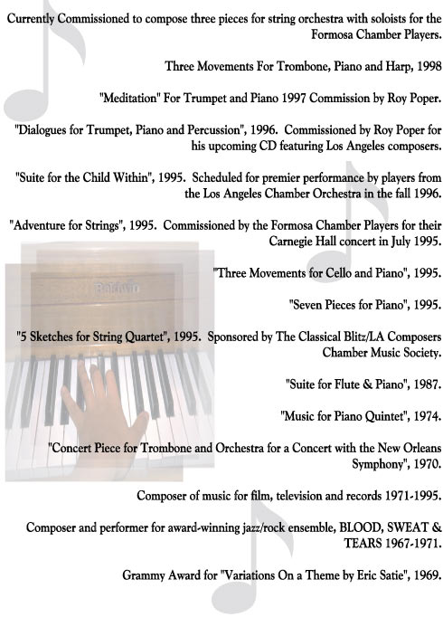 Currently Commissioned to compose three pieces for string orchestra with soloists for the
Formosa Chamber Players.

Three Movements For Trombone, Piano and Harp, 1998

"Meditation" For Trumpet and Piano 1997 Commission by Roy Poper.

"Dialogues for Trumpet, Piano and Percussion", 1996.  Commissioned by Roy Poper for
his upcoming CD featuring Los Angeles composers.

"Suite for the Child Within", 1995.  Scheduled for premier performance by players from
the Los Angeles Chamber Orchestra in the fall 1996.

"Adventure for Strings", 1995.  Commissioned by the Formosa Chamber Players for their
Carnegie Hall concert in July 1995.

"Three Movements for Cello and Piano", 1995.

"Seven Pieces for Piano", 1995.

"5 Sketches for String Quartet", 1995.  Sponsored by The Classical Blitz/LA Composers
Chamber Music Society.

"Suite for Flute & Piano", 1987.

"Music for Piano Quintet", 1974.

"Concert Piece for Trombone and Orchestra for a Concert with the New Orleans
Symphony", 1970.

Composer of music for film, television and records 1971-1995.

Composer and performer for award-winning jazz/rock ensemble, BLOOD, SWEAT &
TEARS 1967-1971.

Grammy Award for "Variations On a Theme by Eric Satie", 1969.